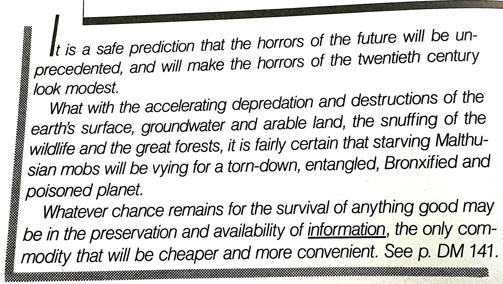 An excerpt from the book by Ted Nelson Computer Lib/Dream Machines. It reads, 'It is a safe prediction that the horrors of the future will be unprecedented, and will make the horrors of the twentieth century look modest. What with the accelerating depredation and destruction of the earth's surface, groundwater and arable land, the snuffing of the wildlife and the great forests, it is fairly certain that starving Malthusian mobs will be vying for a torn-down, entangled, Broxified and poisoned planet. Whatever chance remains for the survival of anything good may be in the preservation and availabilioty of information, the only commodity that will be cheaper and more convenient. See p. DM 141